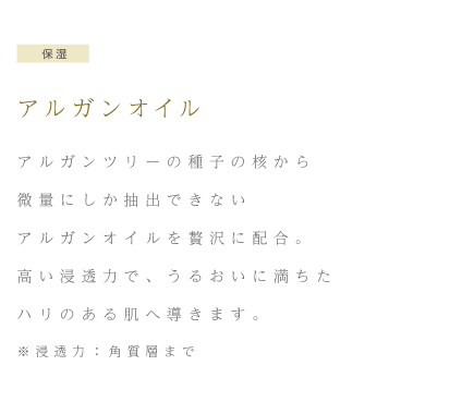 保湿 アルガンオイル アルガンツリーの種子の核から微量にしか抽出できないアルガンオイルを贅沢に配合。高い浸透力で、うるおいに満ちたハリのある肌へ導きます。※浸透力：角質層まで