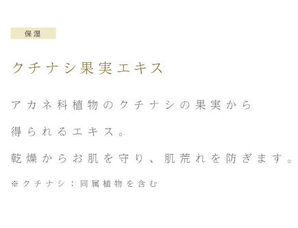 保湿 クチナシ果実エキス アカネ科植物のクチナシの果実から得られるエキス。乾燥からお肌を守り、肌荒れを防ぎます。※クチナシ：同属植物を含む