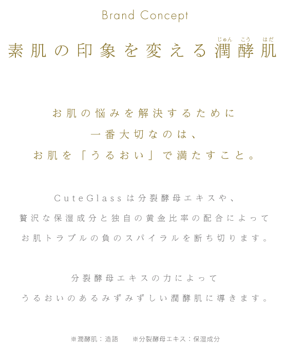 Brand Concept 素肌の印象を変える潤酵肌 お肌の悩みを解決するために一番大切なのは、お肌を「うるおい」で満たすこと。CuteGlassは分裂酵母エキスや、贅沢な保湿成分と独自の黄金比率の配合によってお肌トラブルの負のスパイラルを断ち切ります。分裂酵母エキスの力によってうるおいのあるみずみずしい潤酵肌に導きます。※潤酵肌： 造語　※分裂酵母エキス：保湿成分