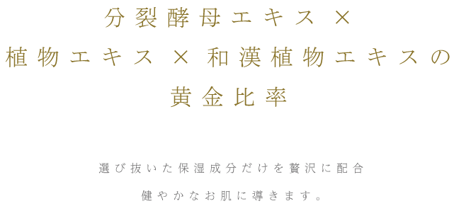 分裂酵母エキス×植物エキス×和漢植物エキスの黄金比率 選び抜いた保湿成分だけを贅沢に配合健やかなお肌に導きます。