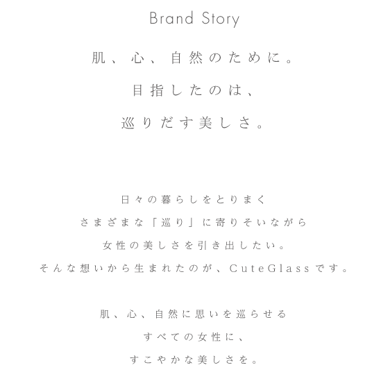 Brand Story 肌、心、自然のために。目指したのは、巡りだす美しさ。日々の暮らしをとりまくさまざまな「巡り」に寄りそいながら女性の美しさを引き出したい。そんな想いから生まれたのが、CuteGlassです。肌、心、自然に思いを巡らせるすべての女性に、すこやかな美しさを。