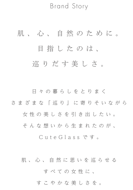 Brand Story 肌、心、自然のために。目指したのは、巡りだす美しさ。日々の暮らしをとりまくさまざまな「巡り」に寄りそいながら女性の美しさを引き出したい。そんな想いから生まれたのが、CuteGlassです。肌、心、自然に思いを巡らせるすべての女性に、すこやかな美しさを。