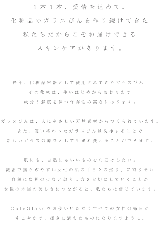 1本1本、愛情を込めて。化粧品のガラスびんを作り続けてきた私たちだからこそお届けできるスキンケアがあります。長年、化粧品容器として愛用されてきたガラスびん。その秘密は、使いはじめからおわりまで成分の鮮度を保つ保存性の高さにあります。ガラスびんは、人にやさしい天然素材からつくられています。また、使い終わったガラスびんは洗浄することで新しいガラスの原料として生まれ変わることができます。肌にも、自然にもいいものをお届けしたい。繊細で揺らぎやすい女性の肌の「日々の巡り」に寄りそい自然に負担の少ない暮らし方を大切にしていくことが女性の本当の美しさにつながると、私たちは信じています。CuteGlassをお使いいただくすべての女性の毎日がすこやかで、輝きに満ちたものになりますように。