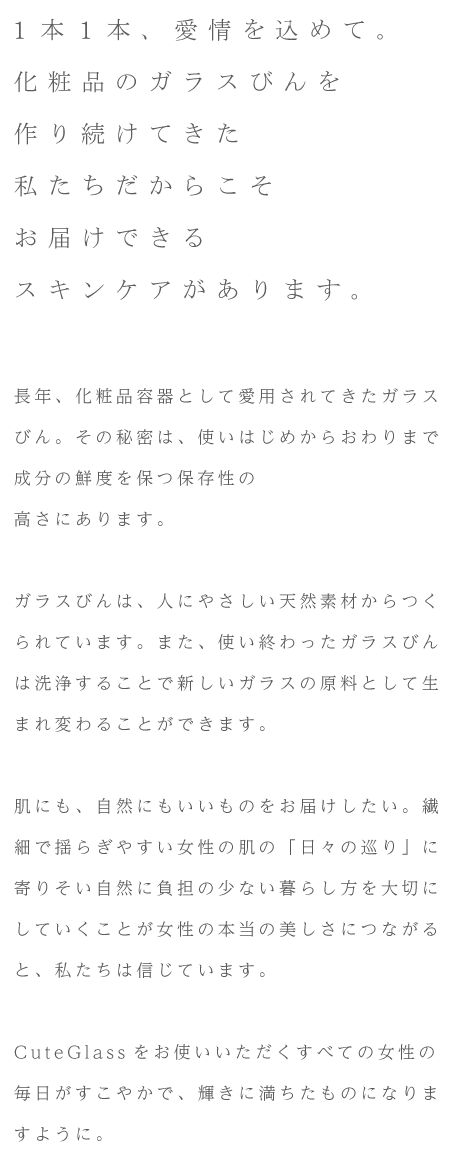 1本1本、愛情を込めて。化粧品のガラスびんを作り続けてきた私たちだからこそお届けできるスキンケアがあります。長年、化粧品容器として愛用されてきたガラスびん。その秘密は、使いはじめからおわりまで成分の鮮度を保つ保存性の高さにあります。ガラスびんは、人にやさしい天然素材からつくられています。また、使い終わったガラスびんは洗浄することで新しいガラスの原料として生まれ変わることができます。肌にも、自然にもいいものをお届けしたい。繊細で揺らぎやすい女性の肌の「日々の巡り」に寄りそい自然に負担の少ない暮らし方を大切にしていくことが女性の本当の美しさにつながると、私たちは信じています。CuteGlassをお使いいただくすべての女性の毎日がすこやかで、輝きに満ちたものになりますように。